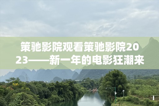 策驰影院观看策驰影院2023——新一年的电影狂潮来袭！