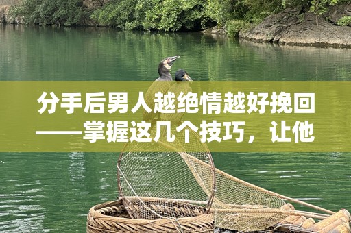 分手后男人越绝情越好挽回——掌握这几个技巧，让他悔不当初