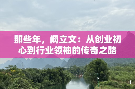 那些年，阚立文：从创业初心到行业领袖的传奇之路