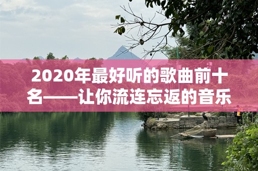 2020年最好听的歌曲前十名——让你流连忘返的音乐时刻