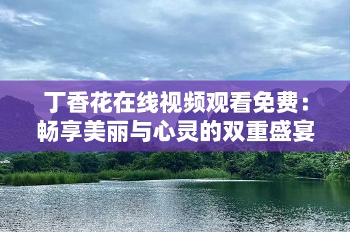 丁香花在线视频观看免费：畅享美丽与心灵的双重盛宴
