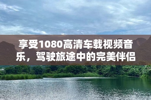 享受1080高清车载视频音乐，驾驶旅途中的完美伴侣