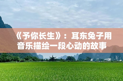 《予你长生》：耳东兔子用音乐描绘一段心动的故事