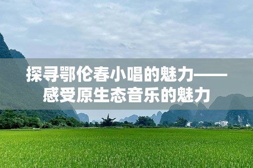 探寻鄂伦春小唱的魅力——感受原生态音乐的魅力