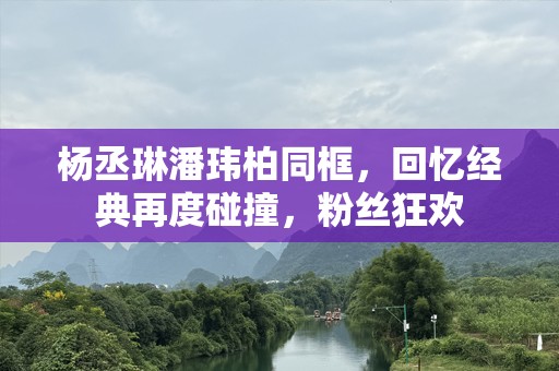 杨丞琳潘玮柏同框，回忆经典再度碰撞，粉丝狂欢
