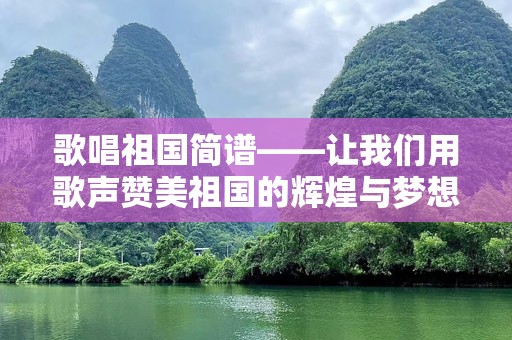 歌唱祖国简谱——让我们用歌声赞美祖国的辉煌与梦想