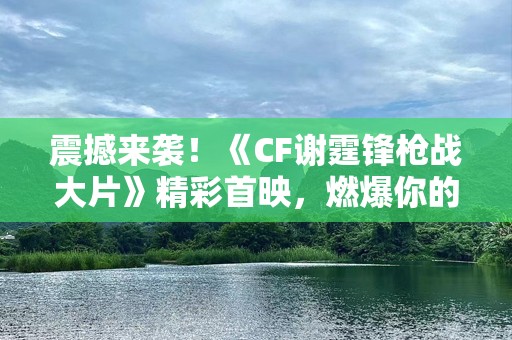 震撼来袭！《CF谢霆锋枪战大片》精彩首映，燃爆你的视觉与心跳！