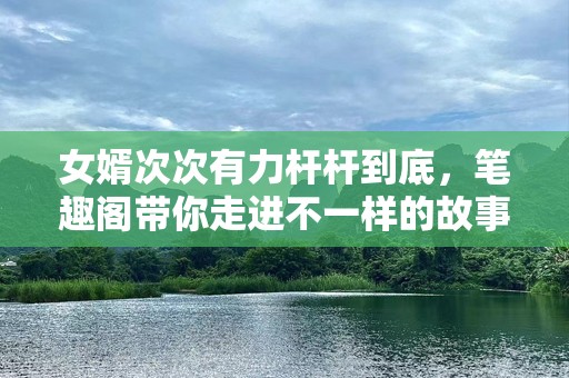 女婿次次有力杆杆到底，笔趣阁带你走进不一样的故事世界！