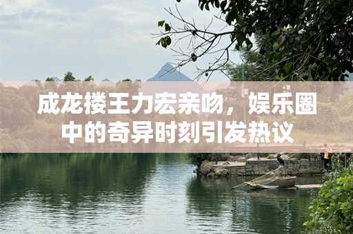 成龙搂王力宏亲吻，娱乐圈中的奇异时刻引发热议