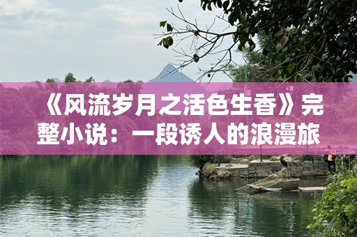 《风流岁月之活色生香》完整小说：一段诱人的浪漫旅程