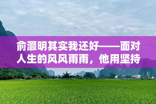 俞灏明其实我还好——面对人生的风风雨雨，他用坚持书写自己的故事