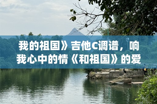 我的祖国》吉他C调谱，响我心中的情《和祖国》的爱歌曲，群众的喜爱。爱国情怀庆__