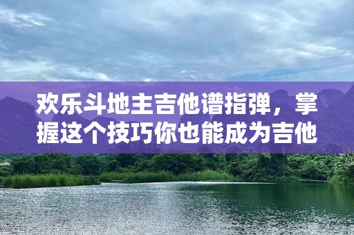 欢乐斗地主吉他谱指弹，掌握这个技巧你也能成为吉他达人！