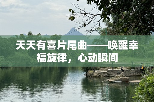 天天有喜片尾曲——唤醒幸福旋律，心动瞬间