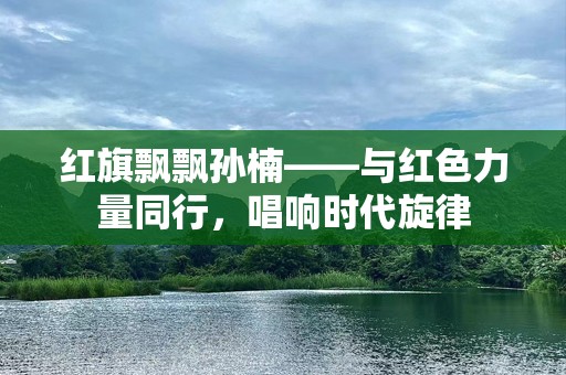 红旗飘飘孙楠——与红色力量同行，唱响时代旋律