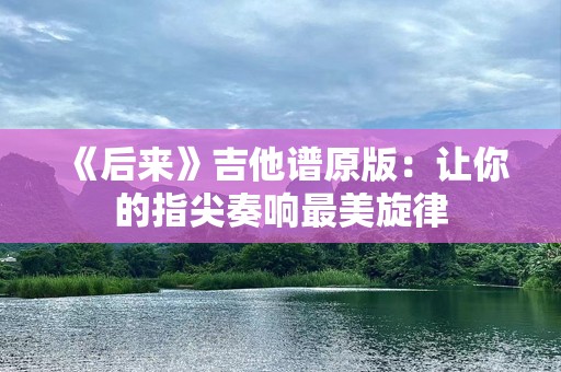 《后来》吉他谱原版：让你的指尖奏响最美旋律
