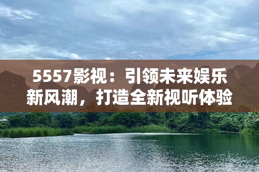5557影视：引领未来娱乐新风潮，打造全新视听体验