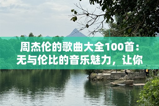 周杰伦的歌曲大全100首：无与伦比的音乐魅力，让你重新爱上周杰伦！