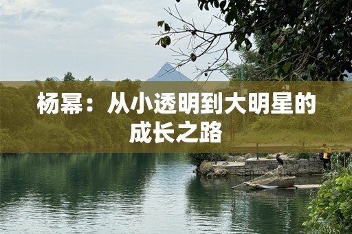 杨幂：从小透明到大明星的成长之路