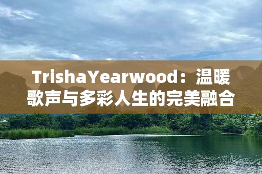 TrishaYearwood：温暖歌声与多彩人生的完美融合