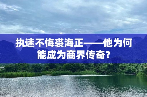 执迷不悔裘海正——他为何能成为商界传奇？