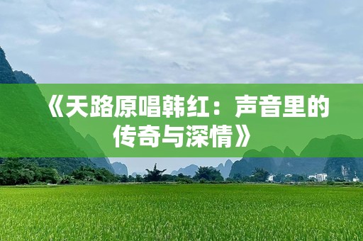 《天路原唱韩红：声音里的传奇与深情》