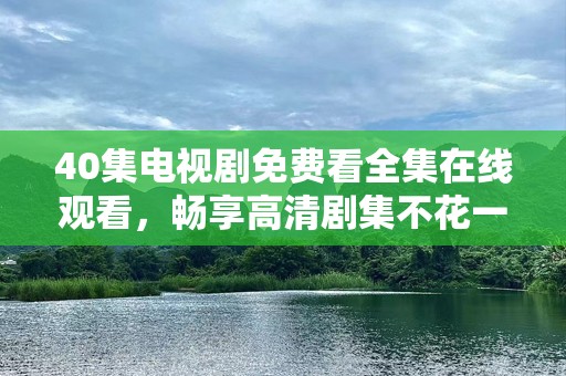 40集电视剧免费看***观看，畅享高清剧集不花一分钱！