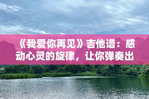 《我爱你再见》吉他谱：感动心灵的旋律，让你弹奏出真挚的情感