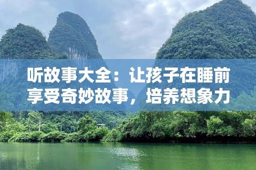 听故事大全：让孩子在睡前享受奇妙故事，培养想象力与情感