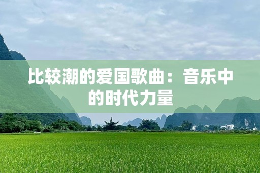 比较潮的爱国歌曲：音乐中的时代力量