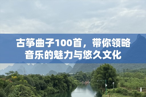 古筝曲子100首，带你领略音乐的魅力与悠久文化