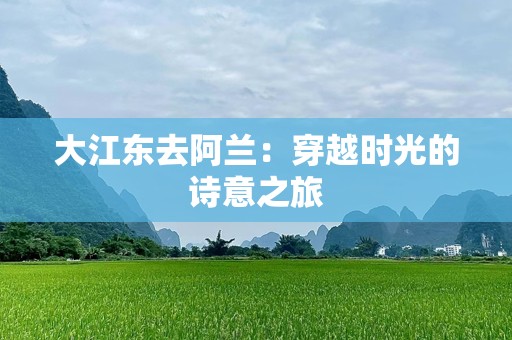 大江东去阿兰：穿越时光的诗意之旅