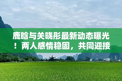 鹿晗与关晓彤最新动态曝光！两人感情稳固，共同迎接未来挑战
