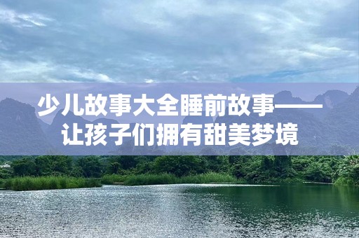 少儿故事大全睡前故事——让孩子们拥有甜美梦境