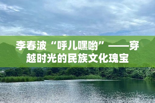 李春波“呼儿嘿哟”——穿越时光的民族文化瑰宝