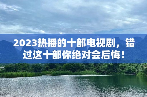 2023热播的十部电视剧，错过这十部你绝对会后悔！