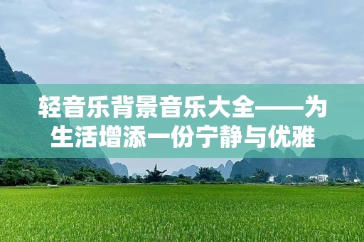 轻音乐背景音乐大全——为生活增添一份宁静与优雅