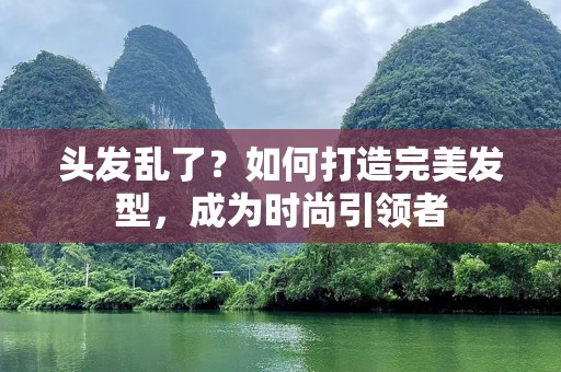 头发乱了？如何打造完美发型，成为时尚引领者