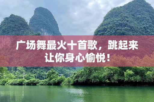 广场舞最火十首歌，跳起来让你身心愉悦！