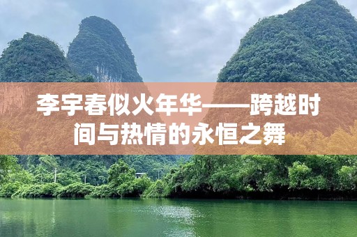 李宇春似火年华——跨越时间与热情的永恒之舞