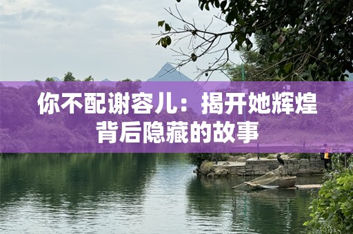 你不配谢容儿：揭开她辉煌背后隐藏的故事