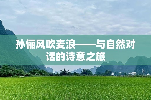 孙俪风吹麦浪——与自然对话的诗意之旅