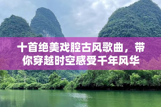 十首绝美戏腔古风歌曲，带你穿越时空感受千年风华