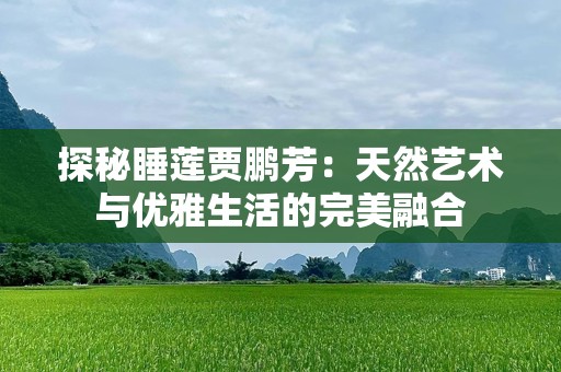 探秘睡莲贾鹏芳：天然艺术与优雅生活的完美融合