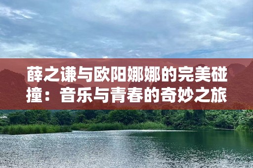 薛之谦与欧阳娜娜的完美碰撞：音乐与青春的奇妙之旅