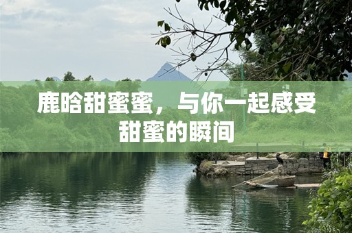 鹿晗甜蜜蜜，与你一起感受甜蜜的瞬间