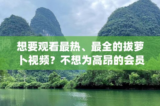 想要观看最热、最全的拔萝卜视频？不想为高昂的会员费用买单？今天，我们为您推荐“拔萝卜高清视频大全免费观看”，让您轻松享受高清画质，随时随地畅享娱乐盛宴！__