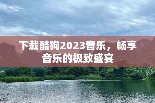 下载酷狗2023音乐，畅享音乐的极致盛宴