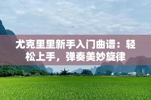 尤克里里新手入门曲谱：轻松上手，弹奏美妙旋律