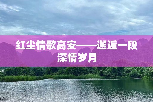 红尘情歌高安——邂逅一段深情岁月